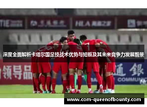 深度全面解析卡塔尔国足技战术优势与短板及其未来竞争力发展前景
