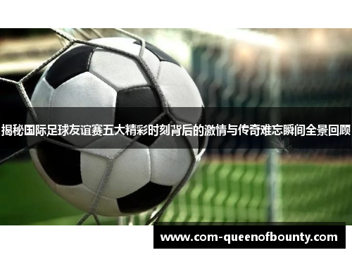 揭秘国际足球友谊赛五大精彩时刻背后的激情与传奇难忘瞬间全景回顾 揭秘国际足球友谊赛五大精彩时刻背后的激情与传奇难忘瞬间全景回顾