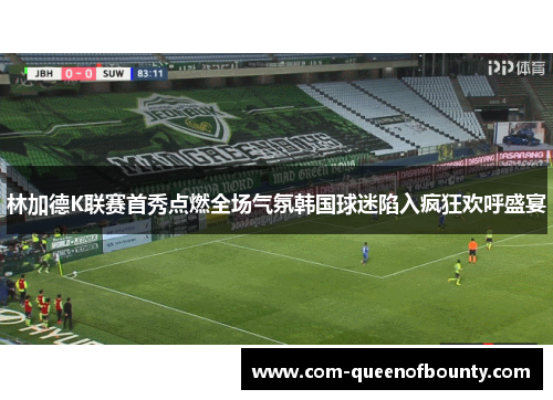 林加德K联赛首秀点燃全场气氛韩国球迷陷入疯狂欢呼盛宴