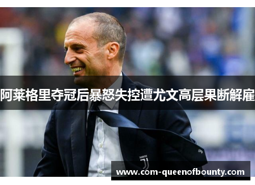 阿莱格里夺冠后暴怒失控遭尤文高层果断解雇